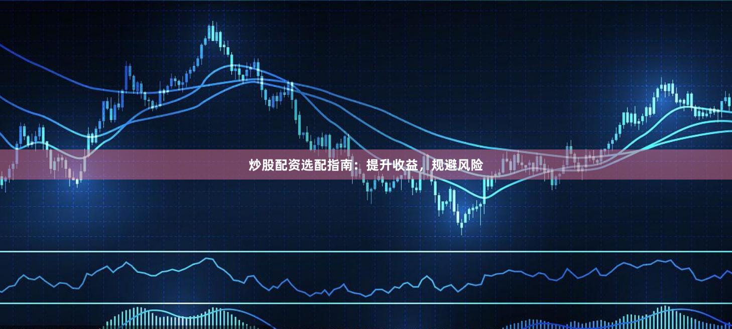 炒股配资选配指南：提升收益，规避风险