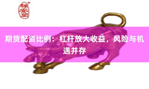 期货配资比例：杠杆放大收益，风险与机遇并存