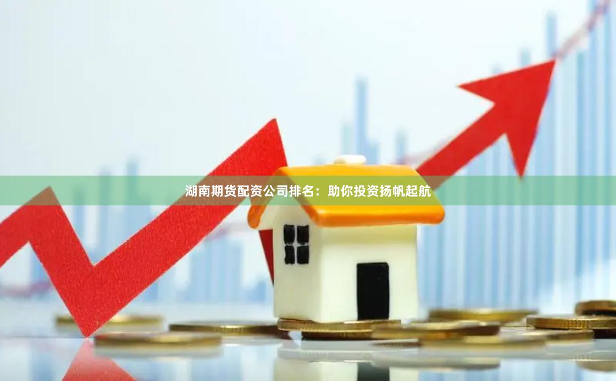 湖南期货配资公司排名：助你投资扬帆起航