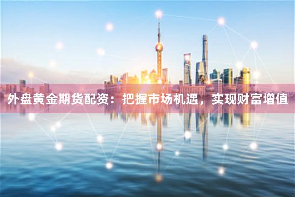 外盘黄金期货配资：把握市场机遇，实现财富增值