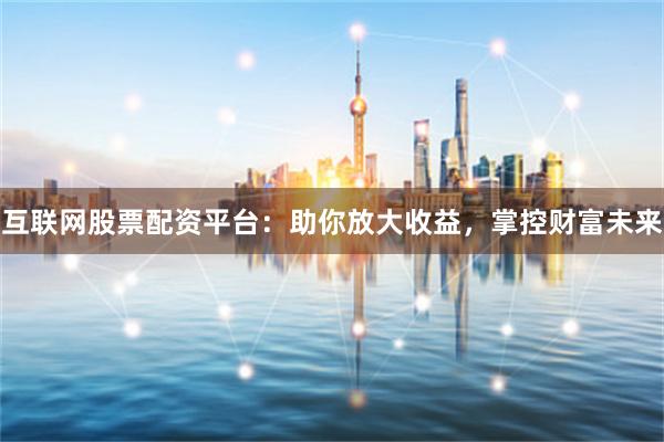 互联网股票配资平台：助你放大收益，掌控财富未来