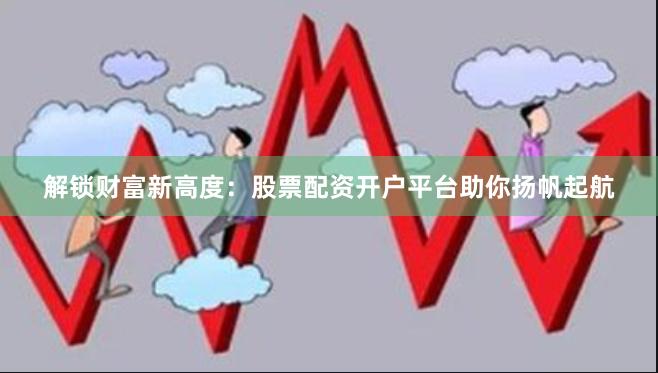 解锁财富新高度：股票配资开户平台助你扬帆起航