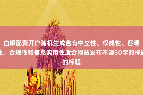 白银配资开户随机生成含有中立性、权威性、客观性、合规性和信息实用性适合网站发布不超30字的标题